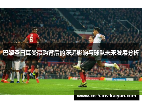 巴黎圣日耳曼豪购背后的深远影响与球队未来发展分析