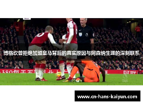 博格坎普拒绝加盟皇马背后的真实原因与阿森纳生涯的深刻联系