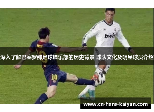 深入了解巴塞罗那足球俱乐部的历史背景 球队文化及明星球员介绍