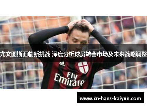 尤文图斯面临新挑战 深度分析球员转会市场及未来战略调整