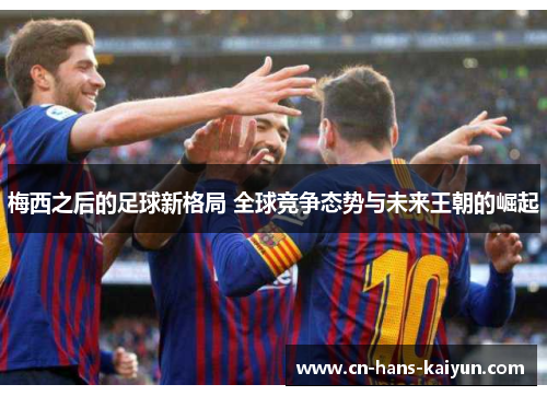 梅西之后的足球新格局 全球竞争态势与未来王朝的崛起